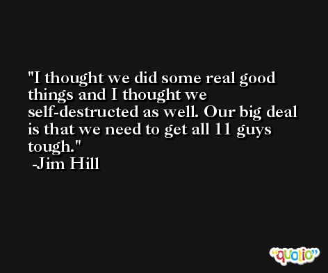 I thought we did some real good things and I thought we self-destructed as well. Our big deal is that we need to get all 11 guys tough. -Jim Hill