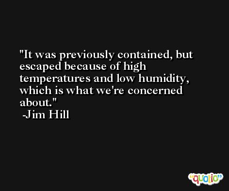 It was previously contained, but escaped because of high temperatures and low humidity, which is what we're concerned about. -Jim Hill