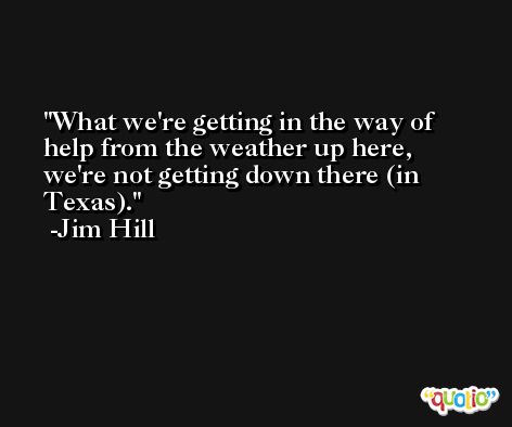 What we're getting in the way of help from the weather up here, we're not getting down there (in Texas). -Jim Hill