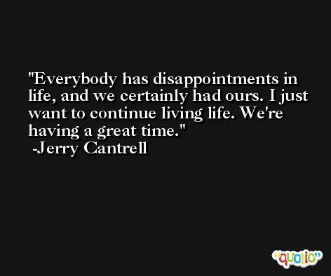 Everybody has disappointments in life, and we certainly had ours. I just want to continue living life. We're having a great time. -Jerry Cantrell