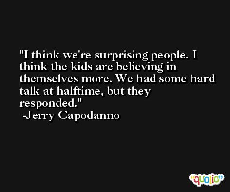 I think we're surprising people. I think the kids are believing in themselves more. We had some hard talk at halftime, but they responded. -Jerry Capodanno