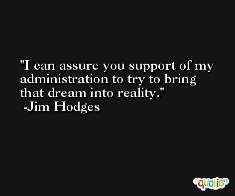I can assure you support of my administration to try to bring that dream into reality. -Jim Hodges