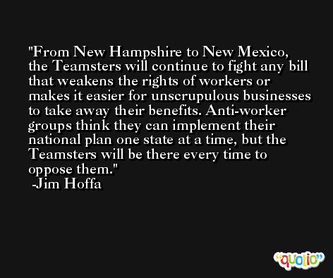 From New Hampshire to New Mexico, the Teamsters will continue to fight any bill that weakens the rights of workers or makes it easier for unscrupulous businesses to take away their benefits. Anti-worker groups think they can implement their national plan one state at a time, but the Teamsters will be there every time to oppose them. -Jim Hoffa