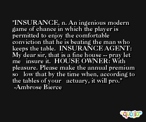 INSURANCE, n. An ingenious modern game of chance in which the player is permitted to enjoy the comfortable conviction that he is beating the man who keeps the table.  INSURANCE AGENT: My dear sir, that is a fine house -- pray let me   insure it.  HOUSE OWNER: With pleasure. Please make the annual premium so   low that by the time when, according to the tables of your   actuary, it will pro. -Ambrose Bierce