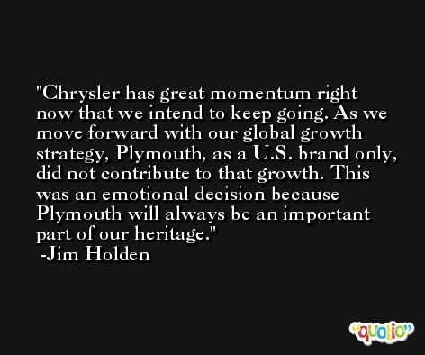 Chrysler has great momentum right now that we intend to keep going. As we move forward with our global growth strategy, Plymouth, as a U.S. brand only, did not contribute to that growth. This was an emotional decision because Plymouth will always be an important part of our heritage. -Jim Holden