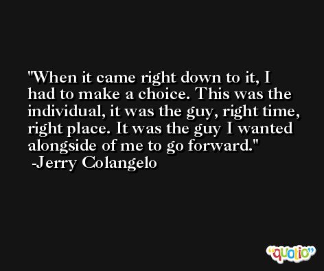 When it came right down to it, I had to make a choice. This was the individual, it was the guy, right time, right place. It was the guy I wanted alongside of me to go forward. -Jerry Colangelo
