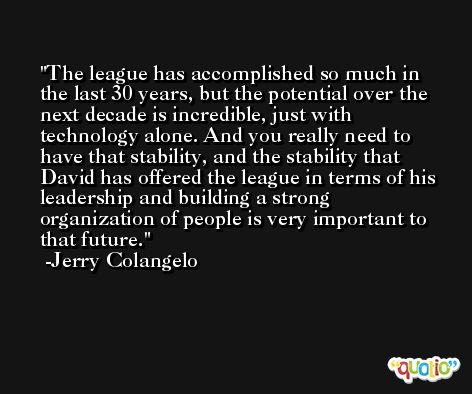 The league has accomplished so much in the last 30 years, but the potential over the next decade is incredible, just with technology alone. And you really need to have that stability, and the stability that David has offered the league in terms of his leadership and building a strong organization of people is very important to that future. -Jerry Colangelo
