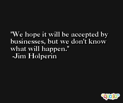 We hope it will be accepted by businesses, but we don't know what will happen. -Jim Holperin