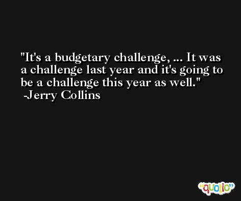 It's a budgetary challenge, ... It was a challenge last year and it's going to be a challenge this year as well. -Jerry Collins