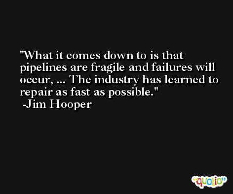 What it comes down to is that pipelines are fragile and failures will occur, ... The industry has learned to repair as fast as possible. -Jim Hooper