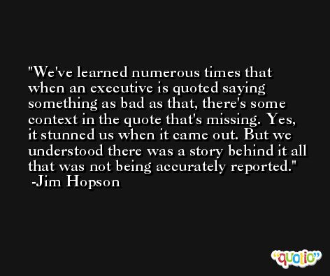 We've learned numerous times that when an executive is quoted saying something as bad as that, there's some context in the quote that's missing. Yes, it stunned us when it came out. But we understood there was a story behind it all that was not being accurately reported. -Jim Hopson