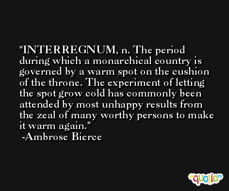 INTERREGNUM, n. The period during which a monarchical country is governed by a warm spot on the cushion of the throne. The experiment of letting the spot grow cold has commonly been attended by most unhappy results from the zeal of many worthy persons to make it warm again. -Ambrose Bierce
