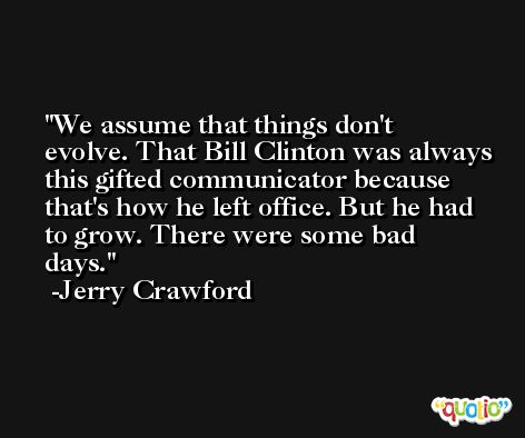 We assume that things don't evolve. That Bill Clinton was always this gifted communicator because that's how he left office. But he had to grow. There were some bad days. -Jerry Crawford