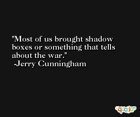Most of us brought shadow boxes or something that tells about the war. -Jerry Cunningham