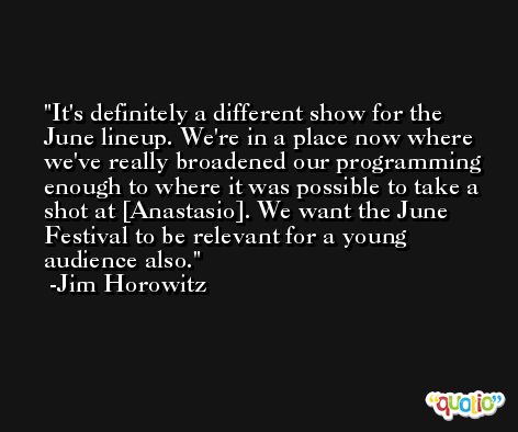 It's definitely a different show for the June lineup. We're in a place now where we've really broadened our programming enough to where it was possible to take a shot at [Anastasio]. We want the June Festival to be relevant for a young audience also. -Jim Horowitz