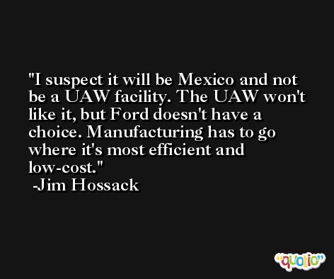 I suspect it will be Mexico and not be a UAW facility. The UAW won't like it, but Ford doesn't have a choice. Manufacturing has to go where it's most efficient and low-cost. -Jim Hossack