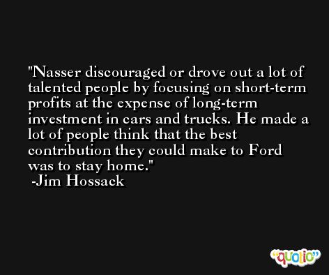 Nasser discouraged or drove out a lot of talented people by focusing on short-term profits at the expense of long-term investment in cars and trucks. He made a lot of people think that the best contribution they could make to Ford was to stay home. -Jim Hossack