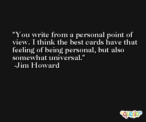 You write from a personal point of view. I think the best cards have that feeling of being personal, but also somewhat universal. -Jim Howard