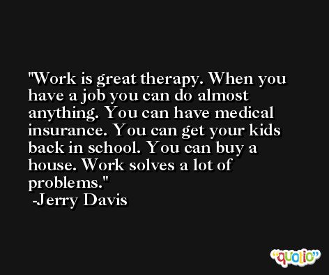 Work is great therapy. When you have a job you can do almost anything. You can have medical insurance. You can get your kids back in school. You can buy a house. Work solves a lot of problems. -Jerry Davis