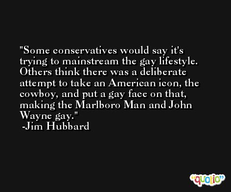 Some conservatives would say it's trying to mainstream the gay lifestyle. Others think there was a deliberate attempt to take an American icon, the cowboy, and put a gay face on that, making the Marlboro Man and John Wayne gay. -Jim Hubbard