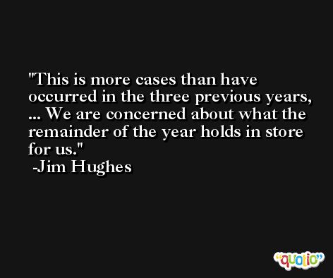 This is more cases than have occurred in the three previous years, ... We are concerned about what the remainder of the year holds in store for us. -Jim Hughes