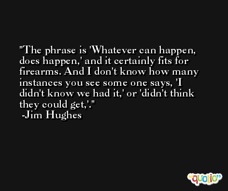 The phrase is 'Whatever can happen, does happen,' and it certainly fits for firearms. And I don't know how many instances you see some one says, 'I didn't know we had it,' or 'didn't think they could get,'. -Jim Hughes