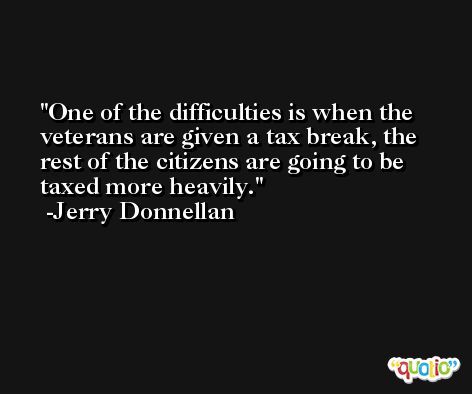 One of the difficulties is when the veterans are given a tax break, the rest of the citizens are going to be taxed more heavily. -Jerry Donnellan