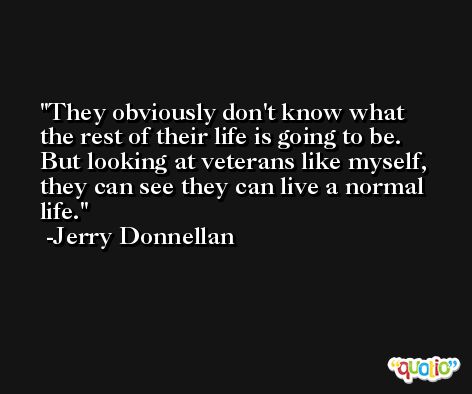 They obviously don't know what the rest of their life is going to be. But looking at veterans like myself, they can see they can live a normal life. -Jerry Donnellan