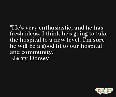 He's very enthusiastic, and he has fresh ideas. I think he's going to take the hospital to a new level. I'm sure he will be a good fit to our hospital and community. -Jerry Dorsey