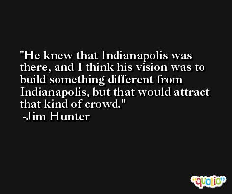 He knew that Indianapolis was there, and I think his vision was to build something different from Indianapolis, but that would attract that kind of crowd. -Jim Hunter
