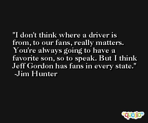 I don't think where a driver is from, to our fans, really matters. You're always going to have a favorite son, so to speak. But I think Jeff Gordon has fans in every state. -Jim Hunter