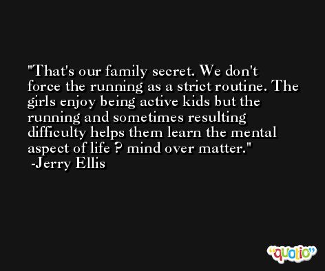 That's our family secret. We don't force the running as a strict routine. The girls enjoy being active kids but the running and sometimes resulting difficulty helps them learn the mental aspect of life ? mind over matter. -Jerry Ellis