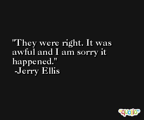 They were right. It was awful and I am sorry it happened. -Jerry Ellis