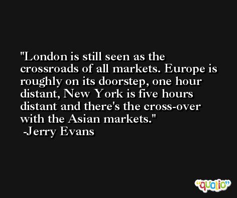 London is still seen as the crossroads of all markets. Europe is roughly on its doorstep, one hour distant, New York is five hours distant and there's the cross-over with the Asian markets. -Jerry Evans