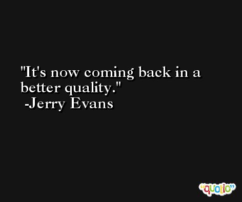 It's now coming back in a better quality. -Jerry Evans
