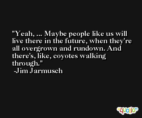 Yeah, ... Maybe people like us will live there in the future, when they're all overgrown and rundown. And there's, like, coyotes walking through. -Jim Jarmusch
