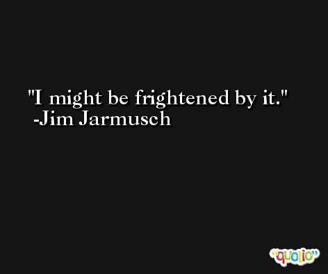 I might be frightened by it. -Jim Jarmusch