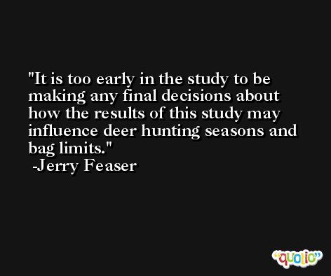 It is too early in the study to be making any final decisions about how the results of this study may influence deer hunting seasons and bag limits. -Jerry Feaser