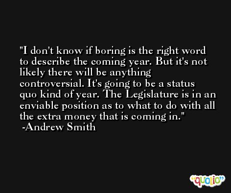 I don't know if boring is the right word to describe the coming year. But it's not likely there will be anything controversial. It's going to be a status quo kind of year. The Legislature is in an enviable position as to what to do with all the extra money that is coming in. -Andrew Smith