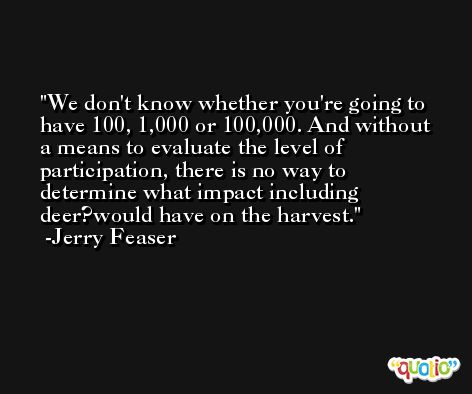 We don't know whether you're going to have 100, 1,000 or 100,000. And without a means to evaluate the level of participation, there is no way to determine what impact including deer?would have on the harvest. -Jerry Feaser