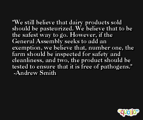 We still believe that dairy products sold should be pasteurized. We believe that to be the safest way to go. However, if the General Assembly seeks to add an exemption, we believe that, number one, the farm should be inspected for safety and cleanliness, and two, the product should be tested to ensure that it is free of pathogens. -Andrew Smith