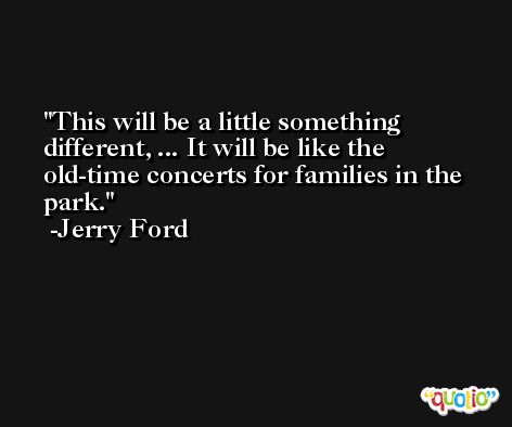This will be a little something different, ... It will be like the old-time concerts for families in the park. -Jerry Ford