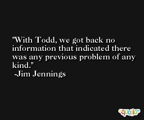 With Todd, we got back no information that indicated there was any previous problem of any kind. -Jim Jennings
