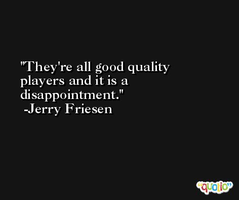 They're all good quality players and it is a disappointment. -Jerry Friesen
