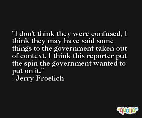 I don't think they were confused, I think they may have said some things to the government taken out of context. I think this reporter put the spin the government wanted to put on it. -Jerry Froelich