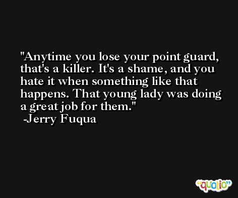 Anytime you lose your point guard, that's a killer. It's a shame, and you hate it when something like that happens. That young lady was doing a great job for them. -Jerry Fuqua