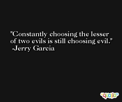 Constantly choosing the lesser of two evils is still choosing evil. -Jerry Garcia