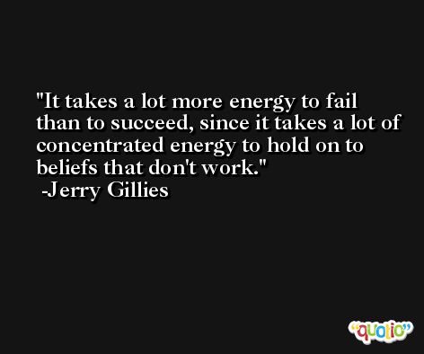 It takes a lot more energy to fail than to succeed, since it takes a lot of concentrated energy to hold on to beliefs that don't work. -Jerry Gillies