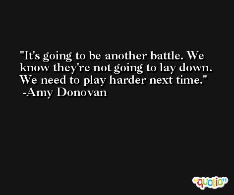 It's going to be another battle. We know they're not going to lay down. We need to play harder next time. -Amy Donovan