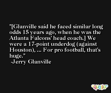 [Glanville said he faced similar long odds 15 years ago, when he was the Atlanta Falcons' head coach.] We were a 17-point underdog (against Houston), ... For pro football, that's huge. -Jerry Glanville